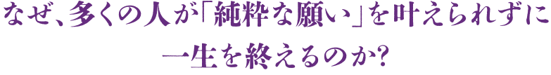 なぜ、多くの人が「純粋な願い」を叶えられずに一生を終えるのか？