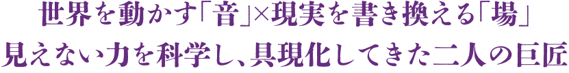 世界を動かす「音」×現実を書き換える「場」見えない力を科学し、具現化してきた二人の巨匠